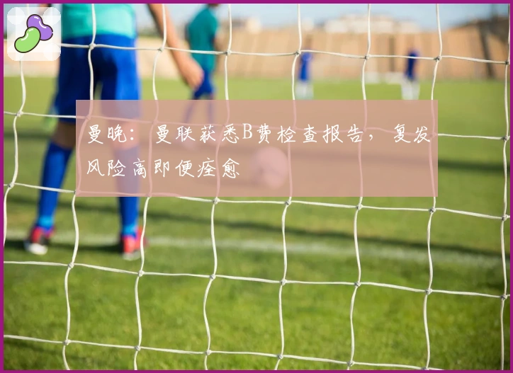 曼晚：曼联获悉B费检查报告，复发风险高即便痊愈