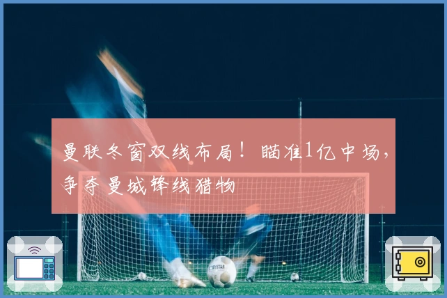 曼联冬窗双线布局！瞄准1亿中场，争夺曼城锋线猎物