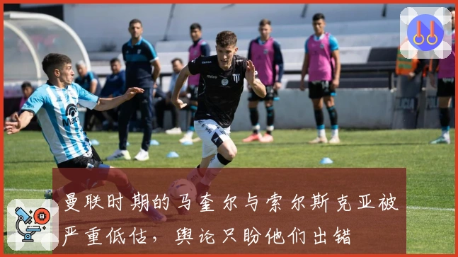 曼联时期的马奎尔与索尔斯克亚被严重低估，舆论只盼他们出错