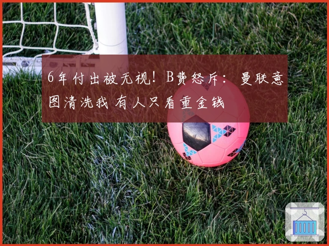 6年付出被无视！B费怒斥：曼联意图清洗我 有人只看重金钱