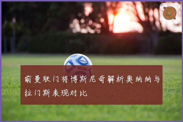 前曼联门将博斯尼奇解析奥纳纳与拉门斯表现对比