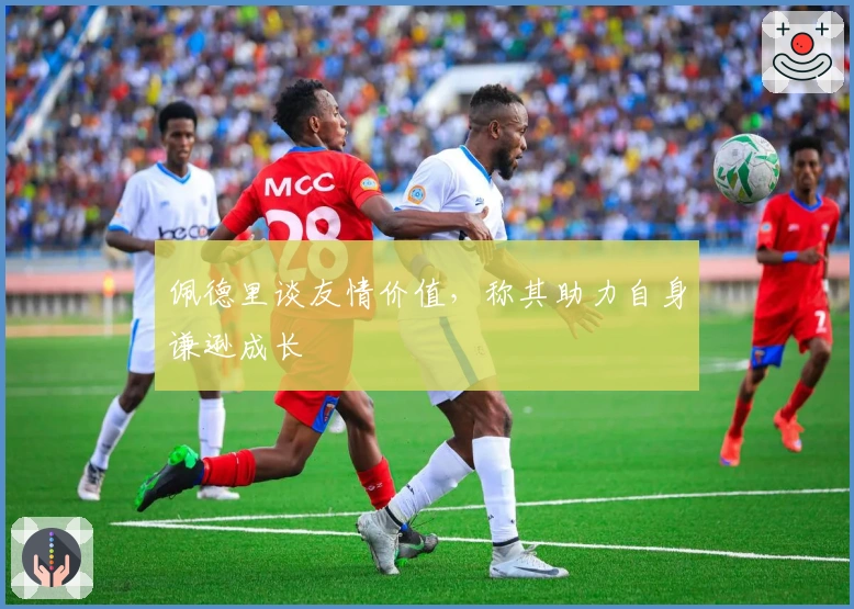 佩德里谈友情价值，称其助力自身谦逊成长