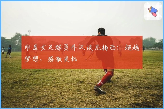 印度女足球员乔汉谈见梅西：超越梦想，感激良机