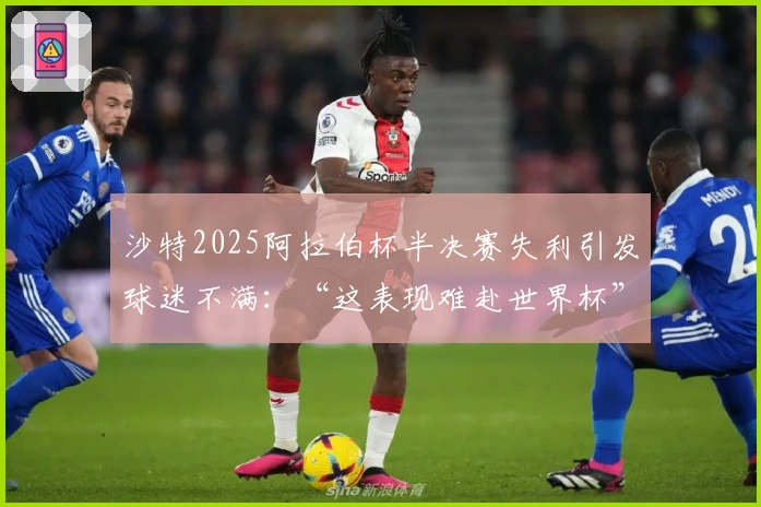 沙特2025阿拉伯杯半决赛失利引发球迷不满：“这表现难赴世界杯”