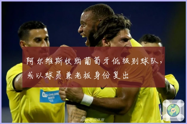 阿尔维斯收购葡萄牙低级别球队，或以球员兼老板身份复出