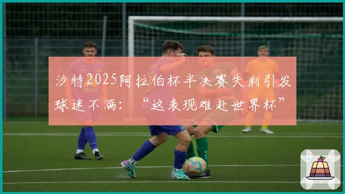 沙特2025阿拉伯杯半决赛失利引发球迷不满：“这表现难赴世界杯”