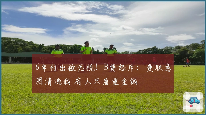 6年付出被无视！B费怒斥：曼联意图清洗我 有人只看重金钱