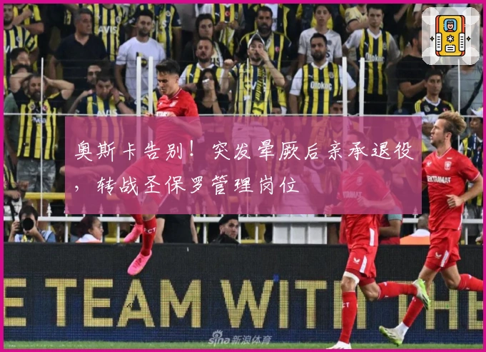 奥斯卡告别！突发晕厥后亲承退役，转战圣保罗管理岗位