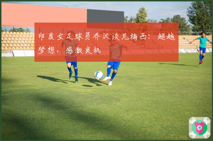 印度女足球员乔汉谈见梅西：超越梦想，感激良机