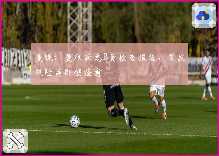 曼晚：曼联获悉B费检查报告，复发风险高即便痊愈