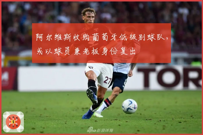 阿尔维斯收购葡萄牙低级别球队，或以球员兼老板身份复出