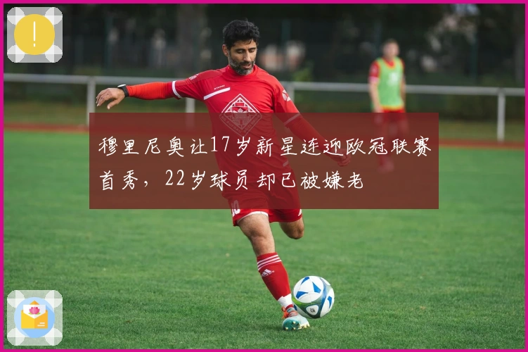 穆里尼奥让17岁新星连迎欧冠联赛首秀，22岁球员却已被嫌老