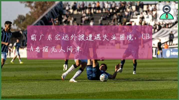 前广东宏远外援遭遇失业困境，CBA名宿无人问津